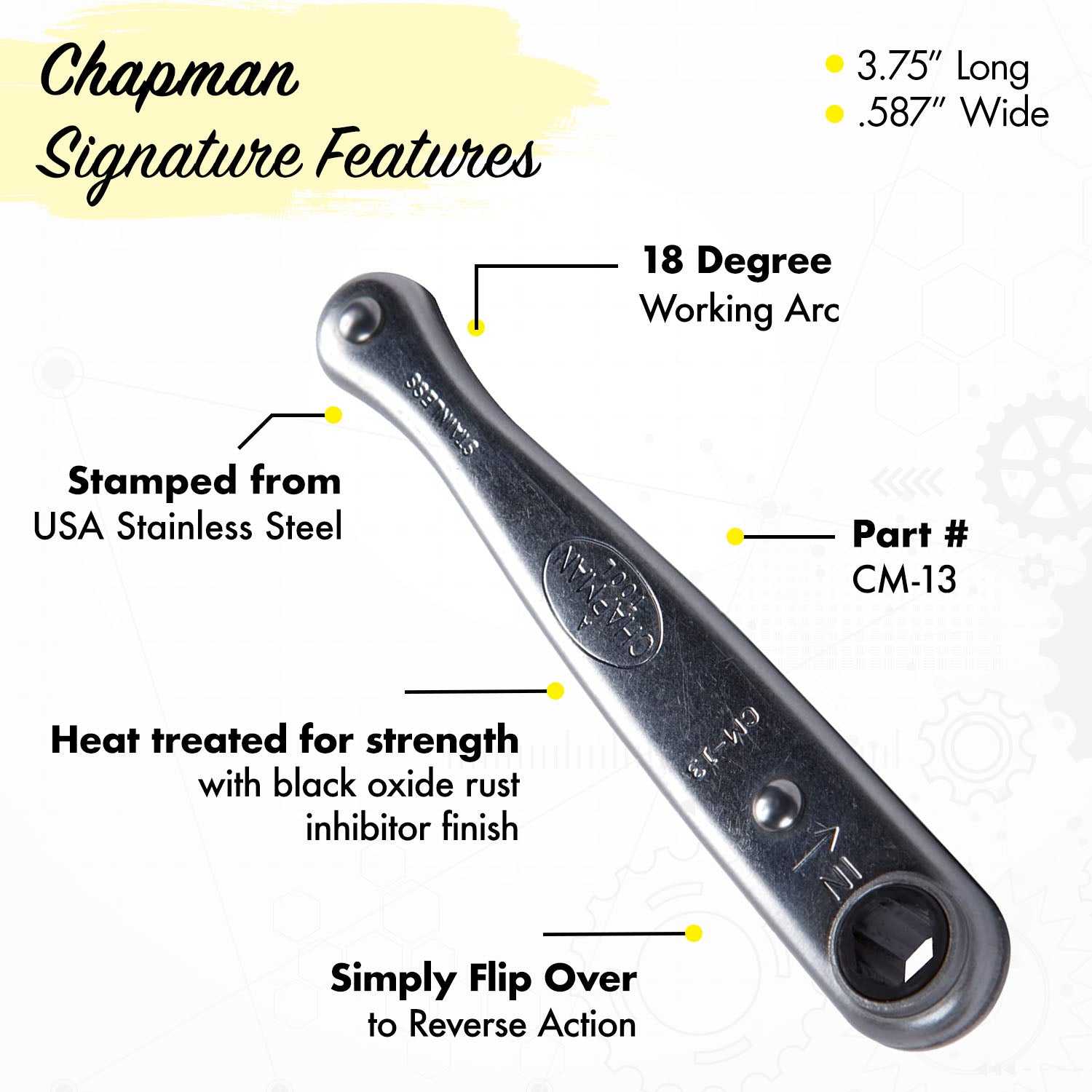 Chapman Signature Features: 1/4" Drive Ratchet • Stamped from USA Stainless Steel • Heat treated with A black oxide rust inhibitor finish • Part # CM-13 | Chapman MFG
